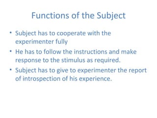 Functions of the Subject Subject has to cooperate with the experimenter fully He has to follow the instructions and make response to the stimulus as required. Subject has to give to experimenter the report of introspection of his experience. 
