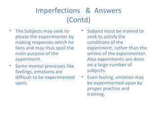 Imperfections  &  Answers (Contd) The Subjects may seek to please the experimenter by making responses which he likes and may thus spoil the main purpose of the experiment. Some mental processes like feelings, emotions are difficult to be experimented upon. Subject must be trained to seek to satisfy the conditions of the experiment, rather than the whims of the experimenter. Also experiments are done on a large number of subjects. Even feeling, emotion may be experimented upon by proper practice and training. 