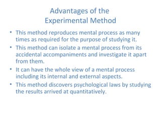 Advantages of the  Experimental Method This method reproduces mental process as many times as required for the purpose of studying it. This method can isolate a mental process from its accidental accompaniments and investigate it apart from them. It can have the whole view of a mental process including its internal and external aspects. This method discovers psychological laws by studying the results arrived at quantitatively. 