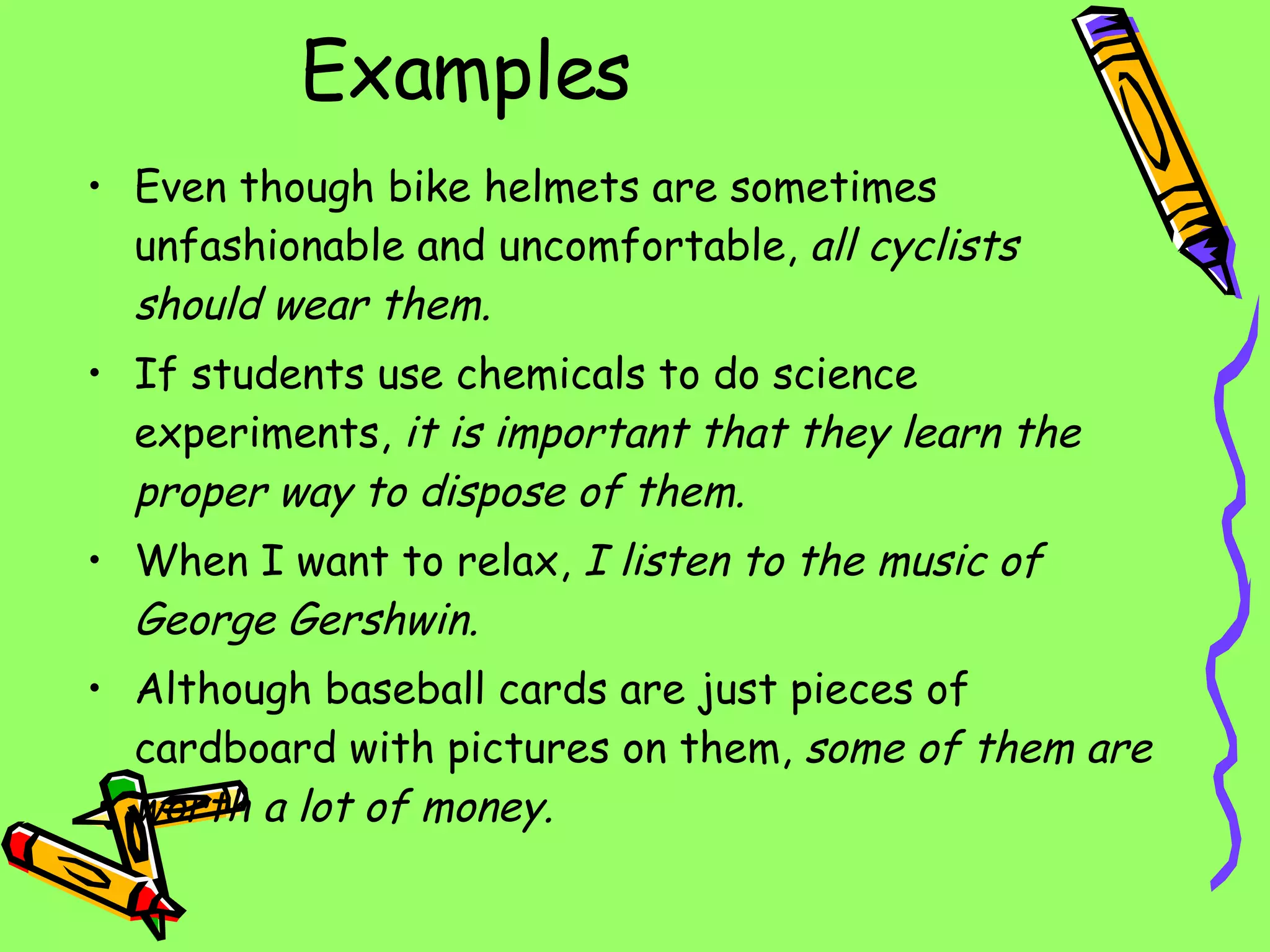 Examples Even though bike helmets are sometimes unfashionable and uncomfortable,  all cyclists should wear them. If students use chemicals to do science experiments,  it is important that they learn the proper way to dispose of them. When I want to relax,  I listen to the music of George Gershwin. Although baseball cards are just pieces of cardboard with pictures on them,  some of them are worth a lot of money. 