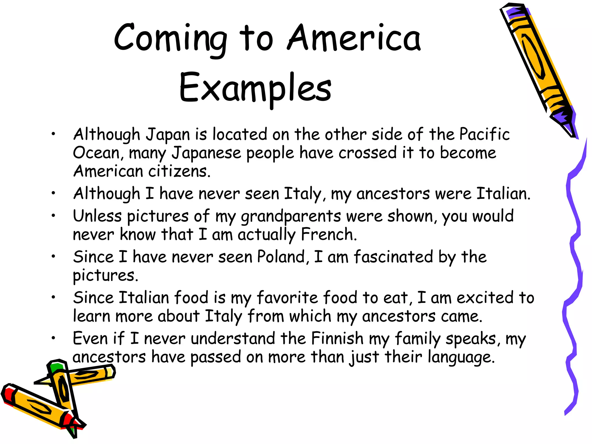 Coming to America Examples Although Japan is located on the other side of the Pacific Ocean, many Japanese people have crossed it to become American citizens. Although I have never seen Italy, my ancestors were Italian.  Unless pictures of my grandparents were shown, you would never know that I am actually French. Since I have never seen Poland, I am fascinated by the pictures. Since Italian food is my favorite food to eat, I am excited to learn more about Italy from which my ancestors came. Even if I never understand the Finnish my family speaks, my ancestors have passed on more than just their language. 