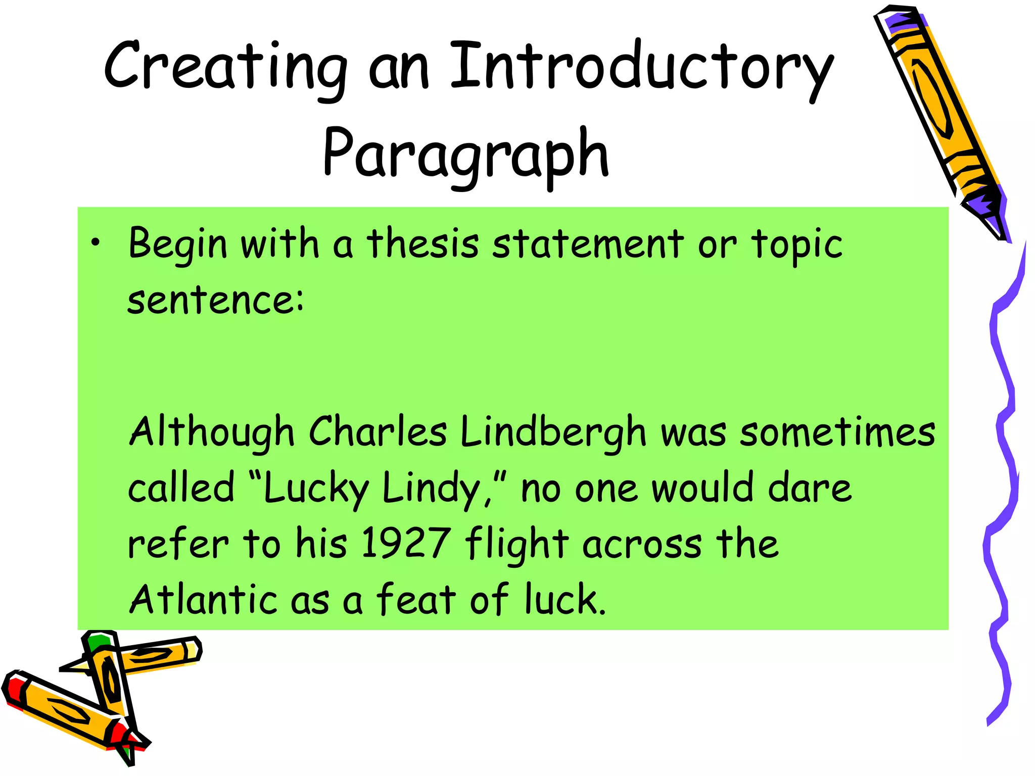 Creating an Introductory Paragraph Begin with a thesis statement or topic sentence: Although Charles Lindbergh was sometimes called “Lucky Lindy,” no one would dare refer to his 1927 flight across the Atlantic as a feat of luck. 