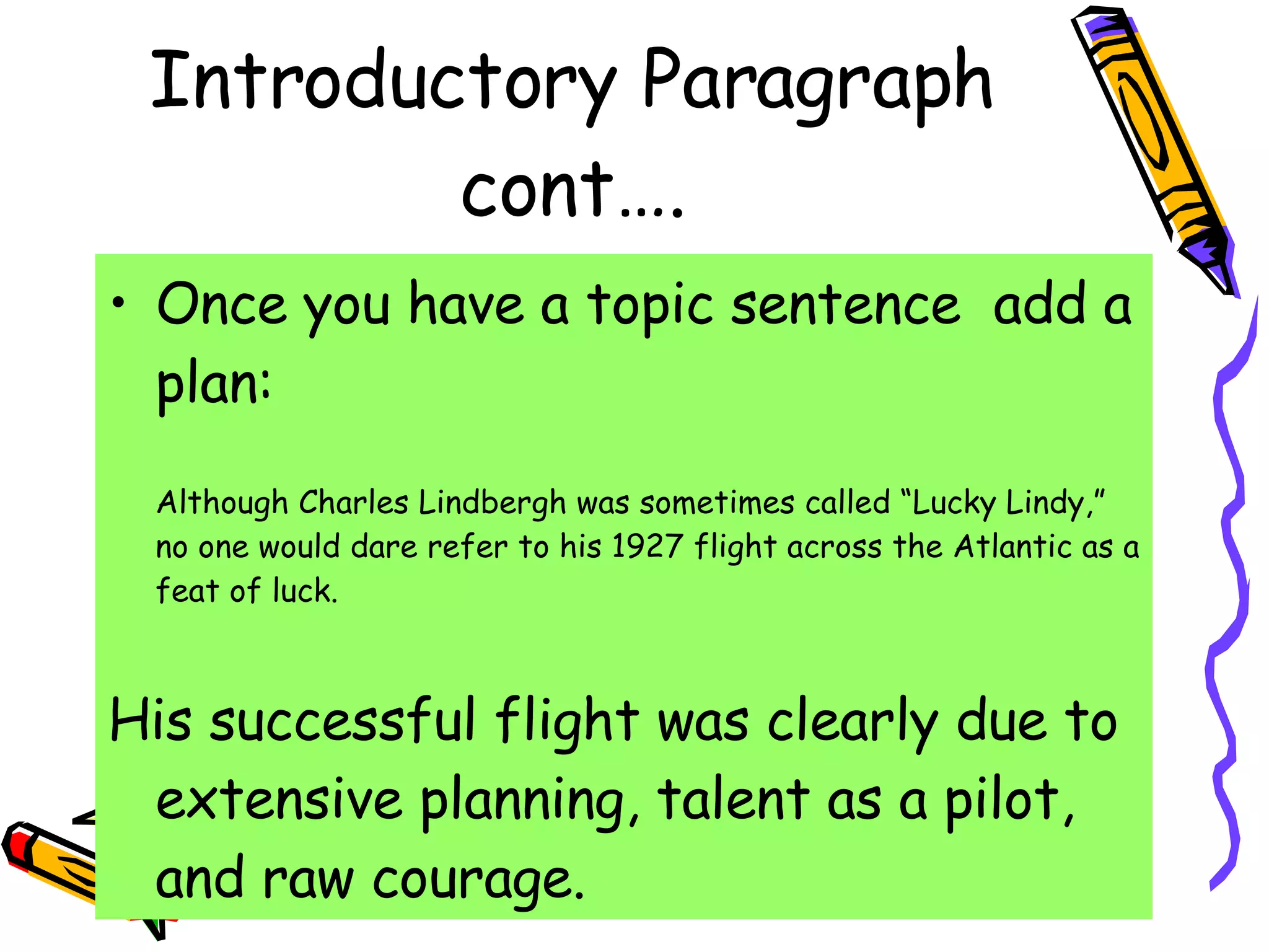 Introductory Paragraph cont…. Once you have a topic sentence  add a plan: Although Charles Lindbergh was sometimes called “Lucky Lindy,” no one would dare refer to his 1927 flight across the Atlantic as a feat of luck. His successful flight was clearly due to extensive planning, talent as a pilot, and raw courage. 