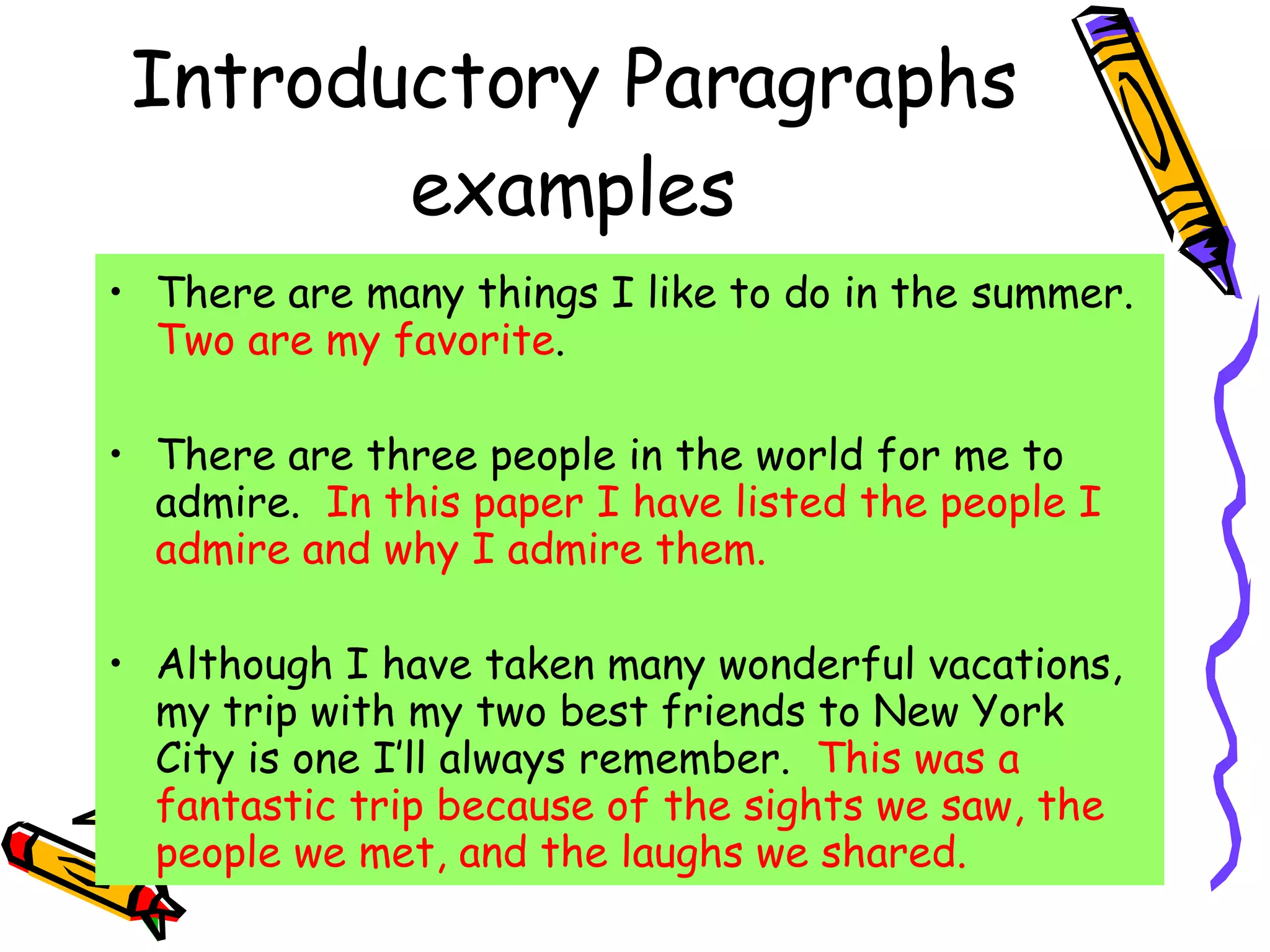 Introductory Paragraphs examples There are many things I like to do in the summer.  Two are my favorite . There are three people in the world for me to admire.  In this paper I have listed the people I admire and why I admire them. Although I have taken many wonderful vacations, my trip with my two best friends to New York City is one I’ll always remember.  This was a fantastic trip because of the sights we saw, the people we met, and the laughs we shared. 