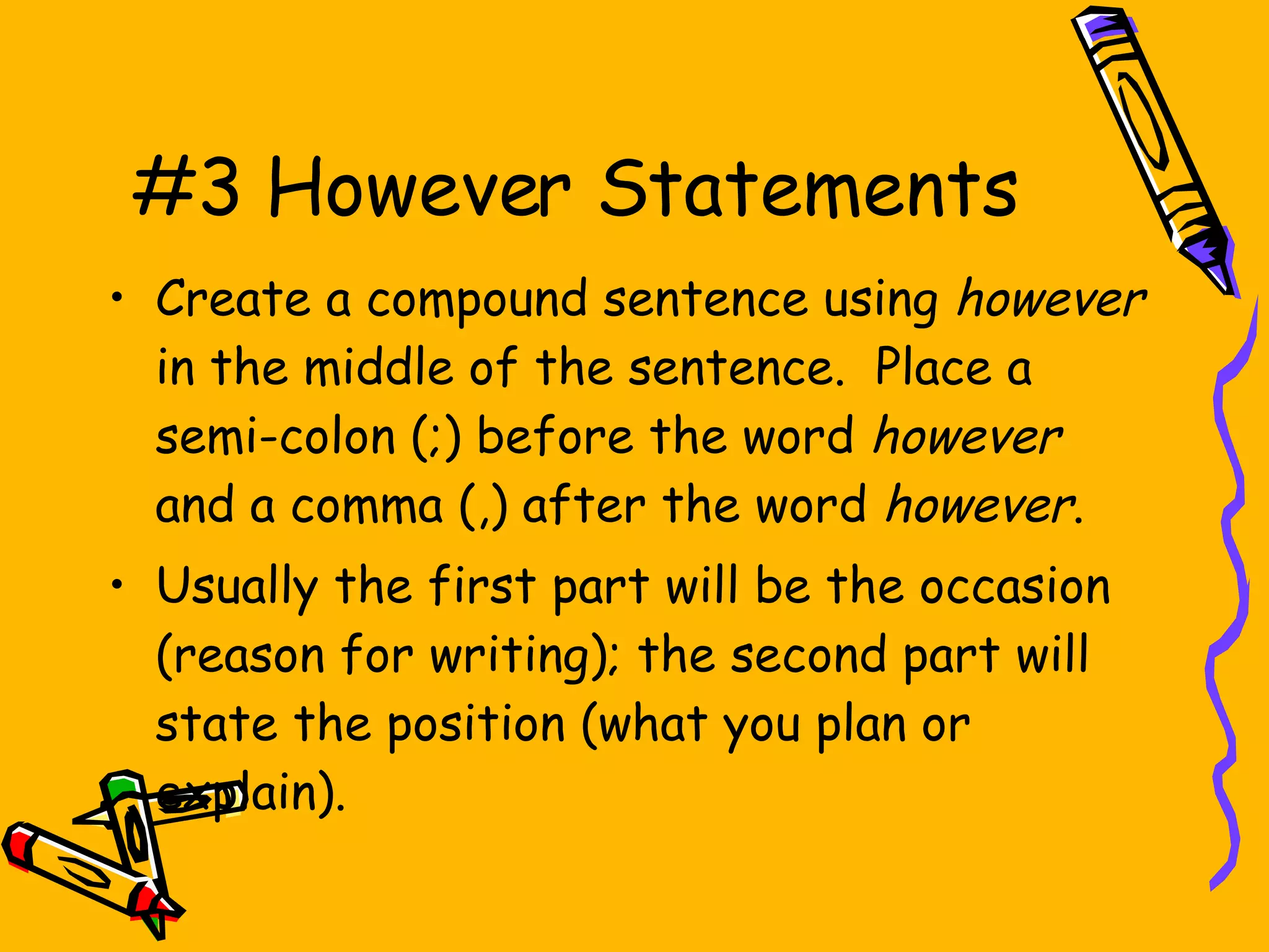 #3 However Statements Create a compound sentence using  however  in the middle of the sentence.  Place a semi-colon (;) before the word  however  and a comma (,) after the word  however . Usually the first part will be the occasion (reason for writing); the second part will state the position (what you plan or explain). 