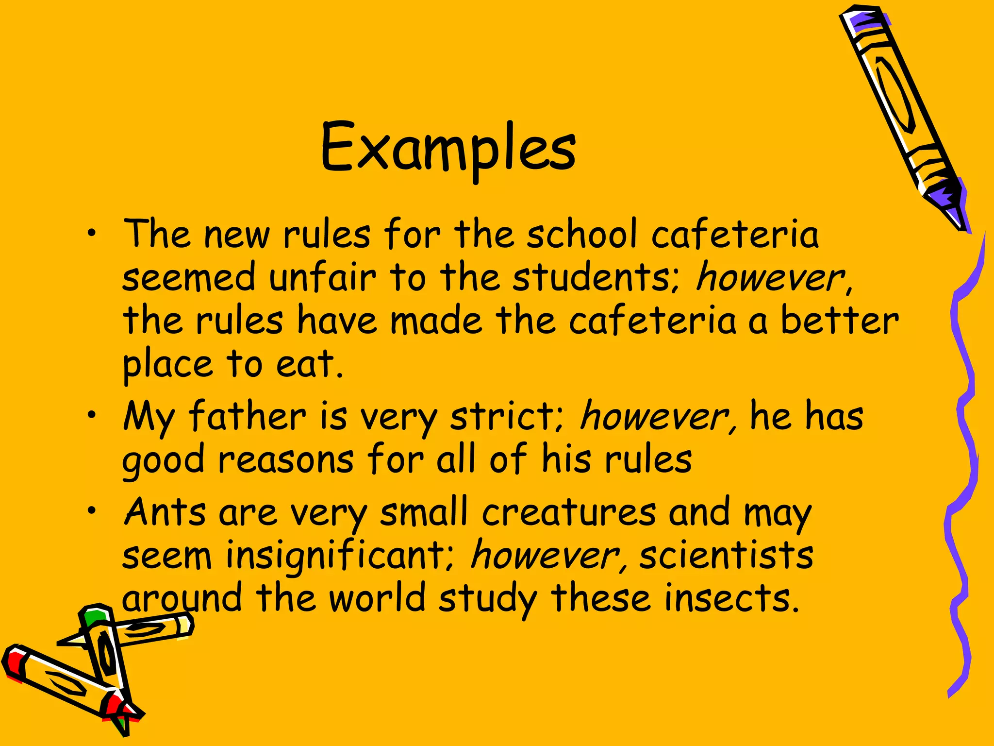 Examples The new rules for the school cafeteria seemed unfair to the students;  however , the rules have made the cafeteria a better place to eat. My father is very strict;  however,  he has good reasons for all of his rules Ants are very small creatures and may seem insignificant;  however,  scientists around the world study these insects. 