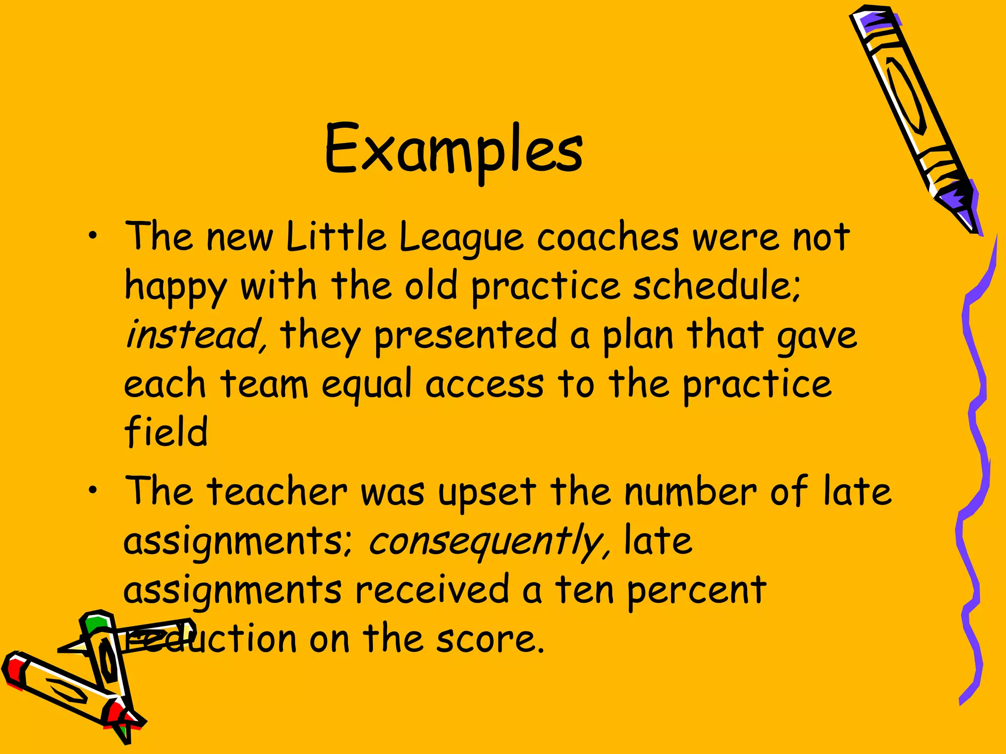 Examples The new Little League coaches were not happy with the old practice schedule;  instead,  they presented a plan that gave each team equal access to the practice field The teacher was upset the number of late assignments;  consequently,  late assignments received a ten percent reduction on the score. 