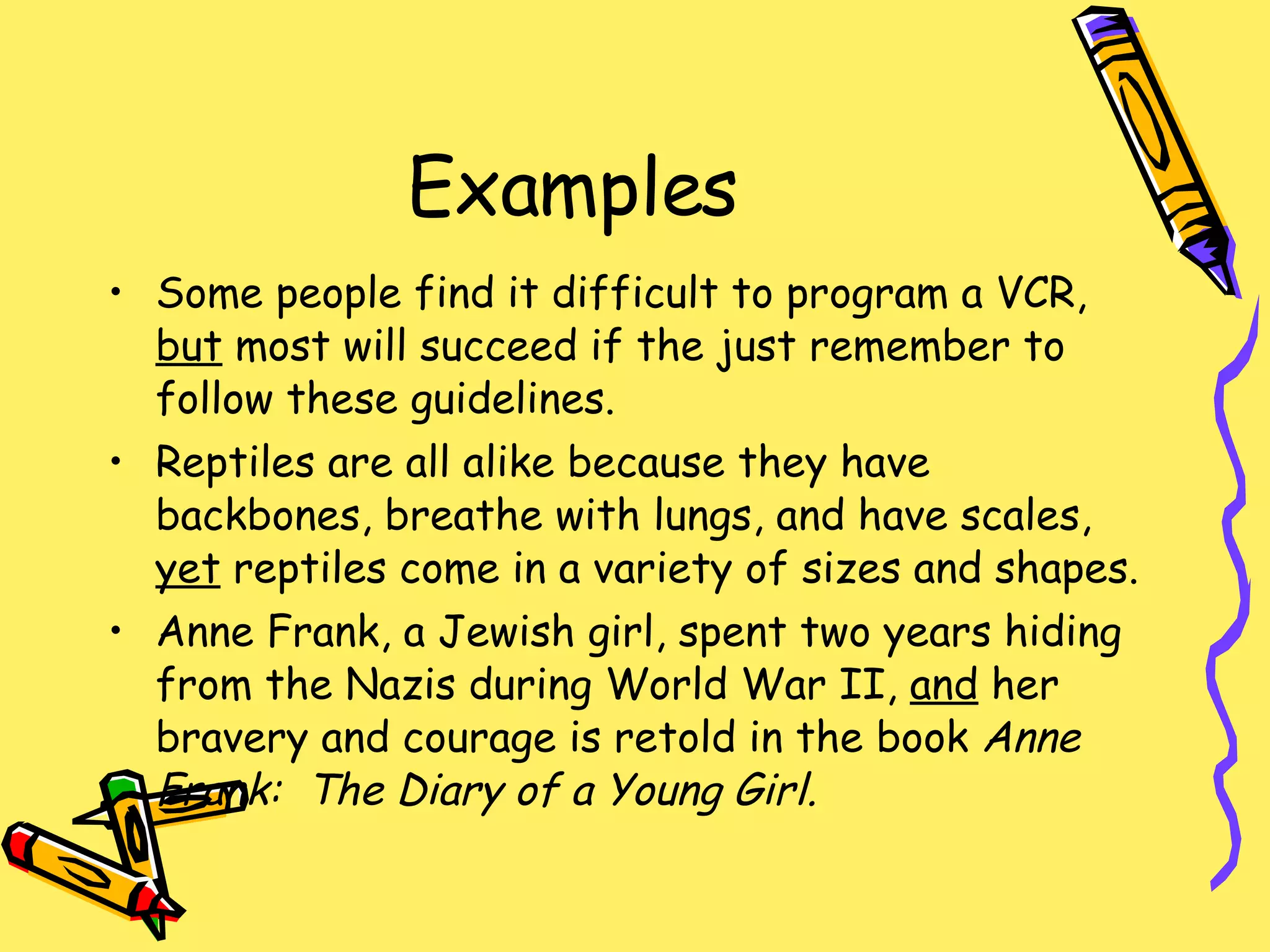 Examples Some people find it difficult to program a VCR,  but  most will succeed if the just remember to follow these guidelines. Reptiles are all alike because they have backbones, breathe with lungs, and have scales,  yet  reptiles come in a variety of sizes and shapes. Anne Frank, a Jewish girl, spent two years hiding from the Nazis during World War II,  and  her bravery and courage is retold in the book  Anne Frank:  The Diary of a Young Girl. 