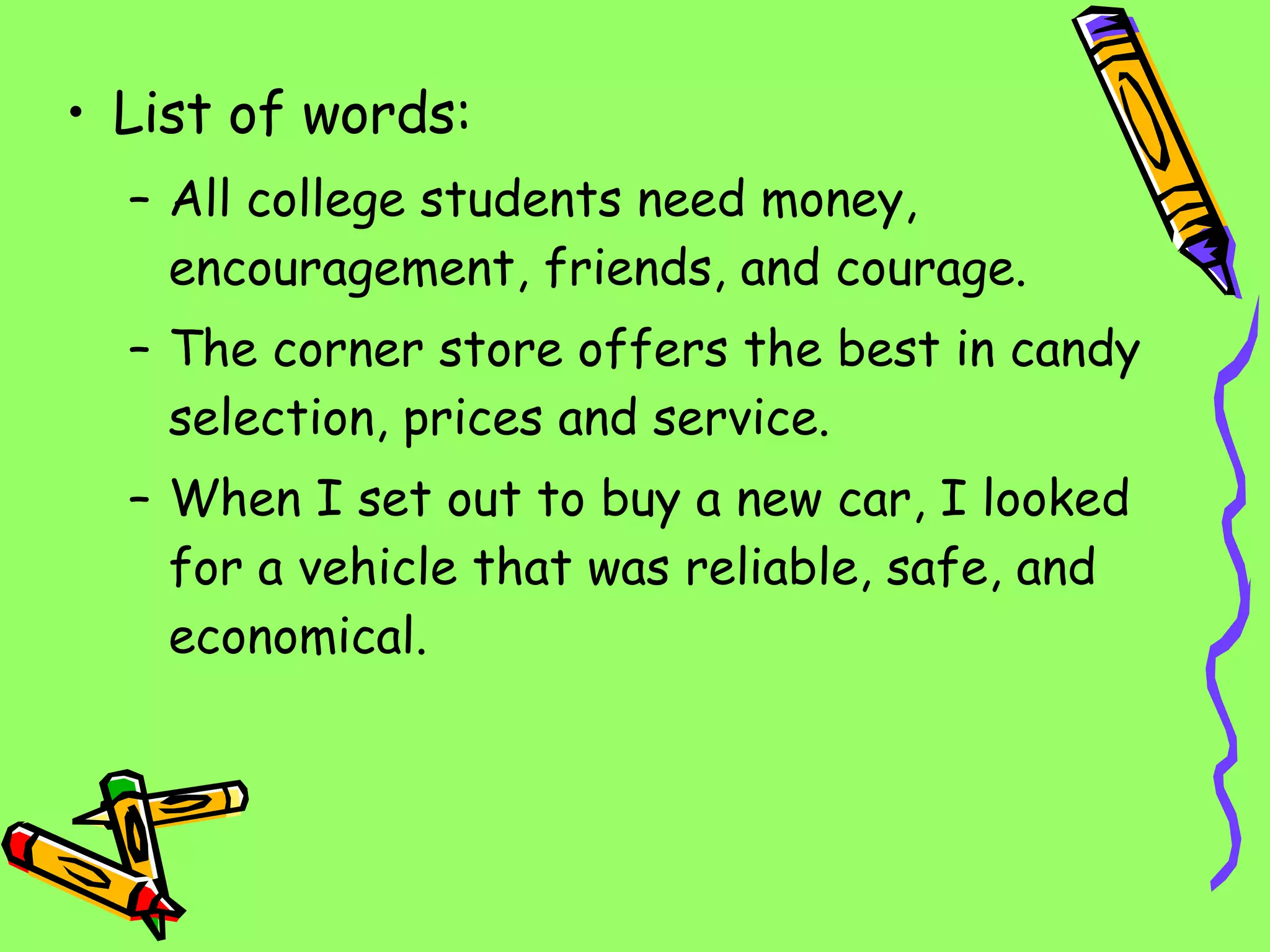 List of words: All college students need money, encouragement, friends, and courage. The corner store offers the best in candy selection, prices and service. When I set out to buy a new car, I looked for a vehicle that was reliable, safe, and economical. 