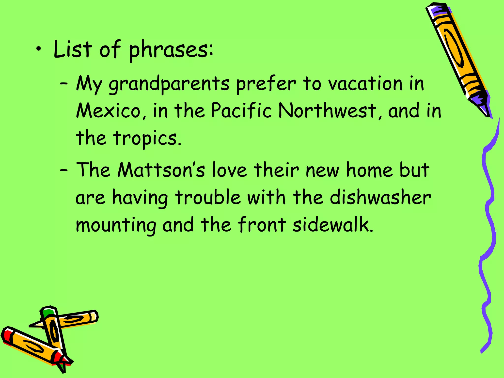 List of phrases: My grandparents prefer to vacation in Mexico, in the Pacific Northwest, and in the tropics. The Mattson’s love their new home but are having trouble with the dishwasher mounting and the front sidewalk. 