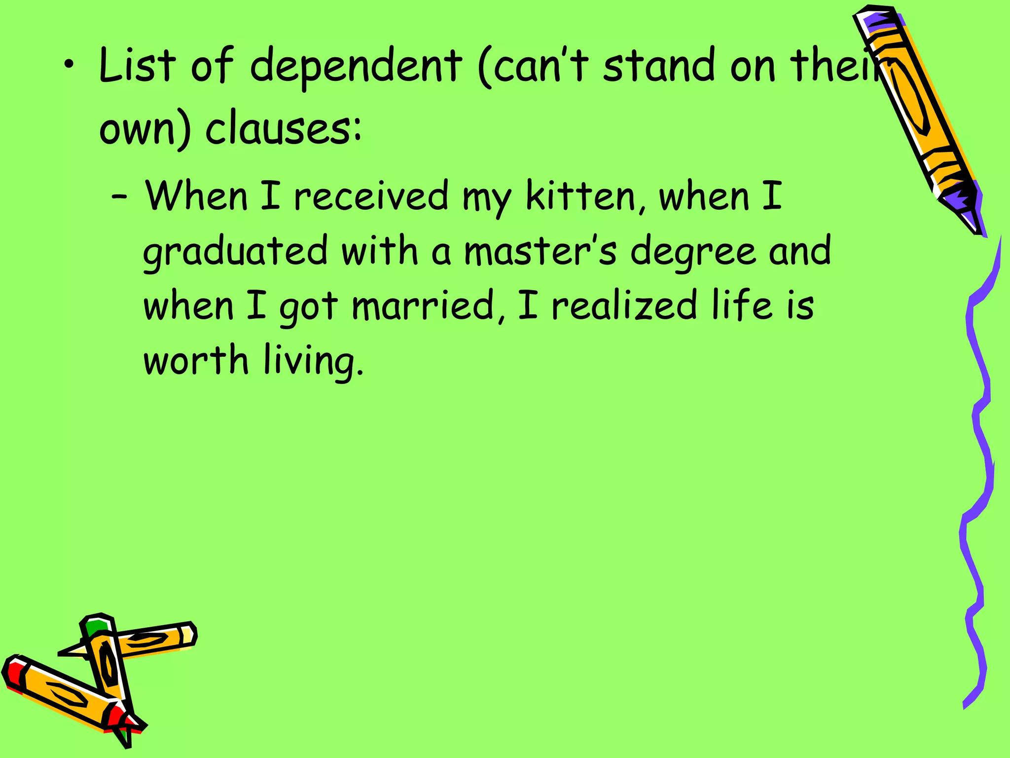 List of dependent (can’t stand on their own) clauses: When I received my kitten, when I graduated with a master’s degree and when I got married, I realized life is worth living. 