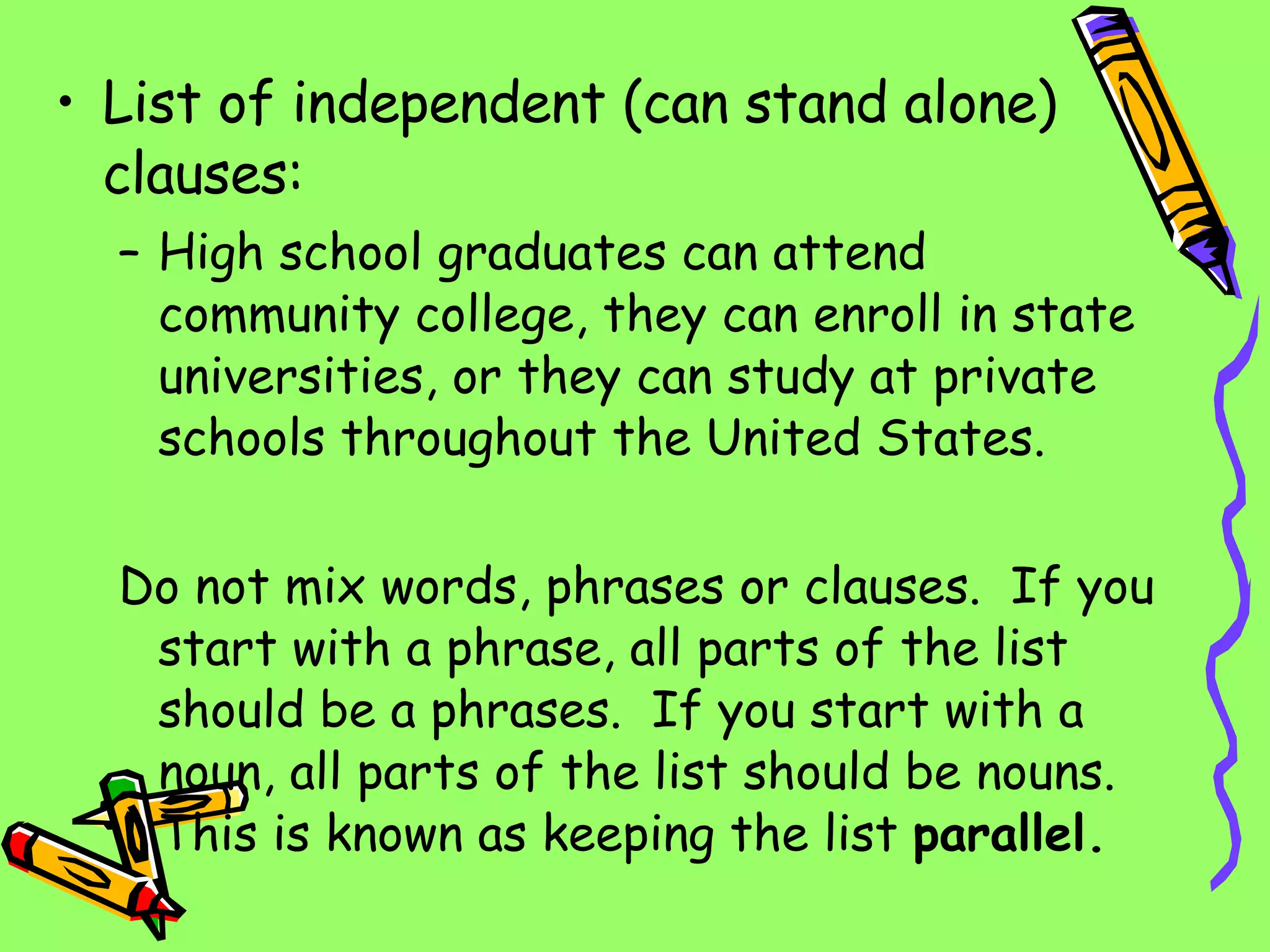 List of independent (can stand alone) clauses: High school graduates can attend community college, they can enroll in state universities, or they can study at private schools throughout the United States. Do not mix words, phrases or clauses.  If you start with a phrase, all parts of the list should be a phrases.  If you start with a noun, all parts of the list should be nouns.  This is known as keeping the list  parallel. 