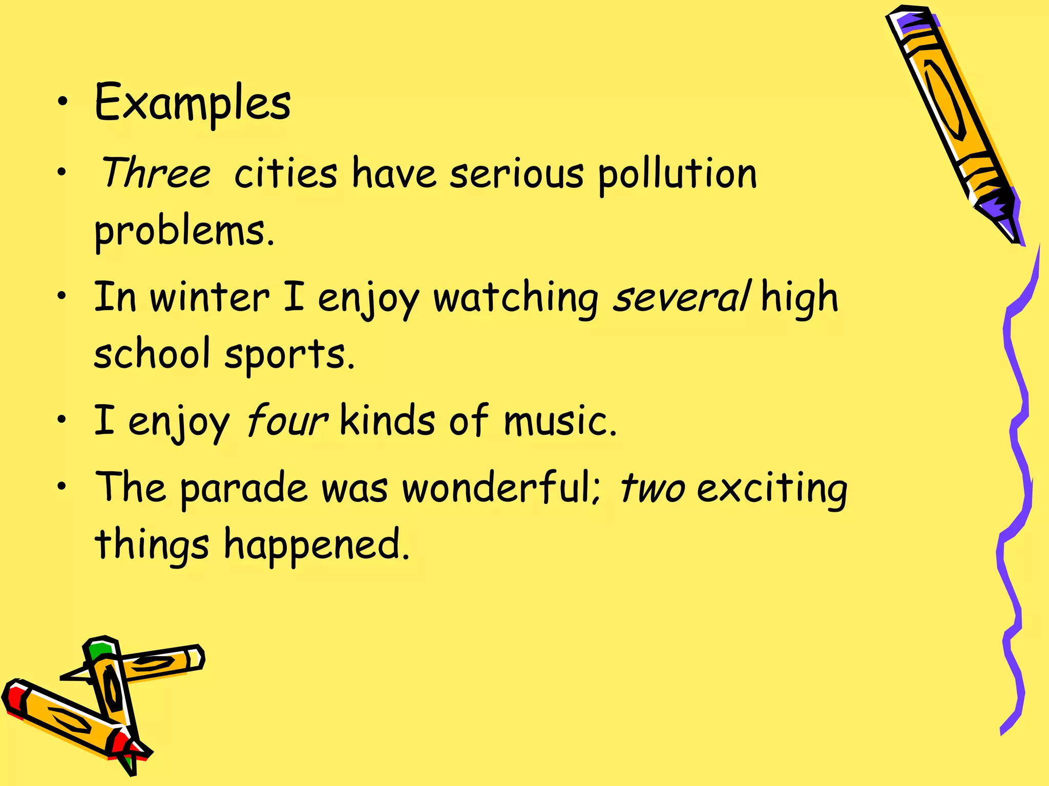 Examples Three  cities have serious pollution problems. In winter I enjoy watching  several  high school sports. I enjoy  four  kinds of music. The parade was wonderful;  two  exciting things happened. 