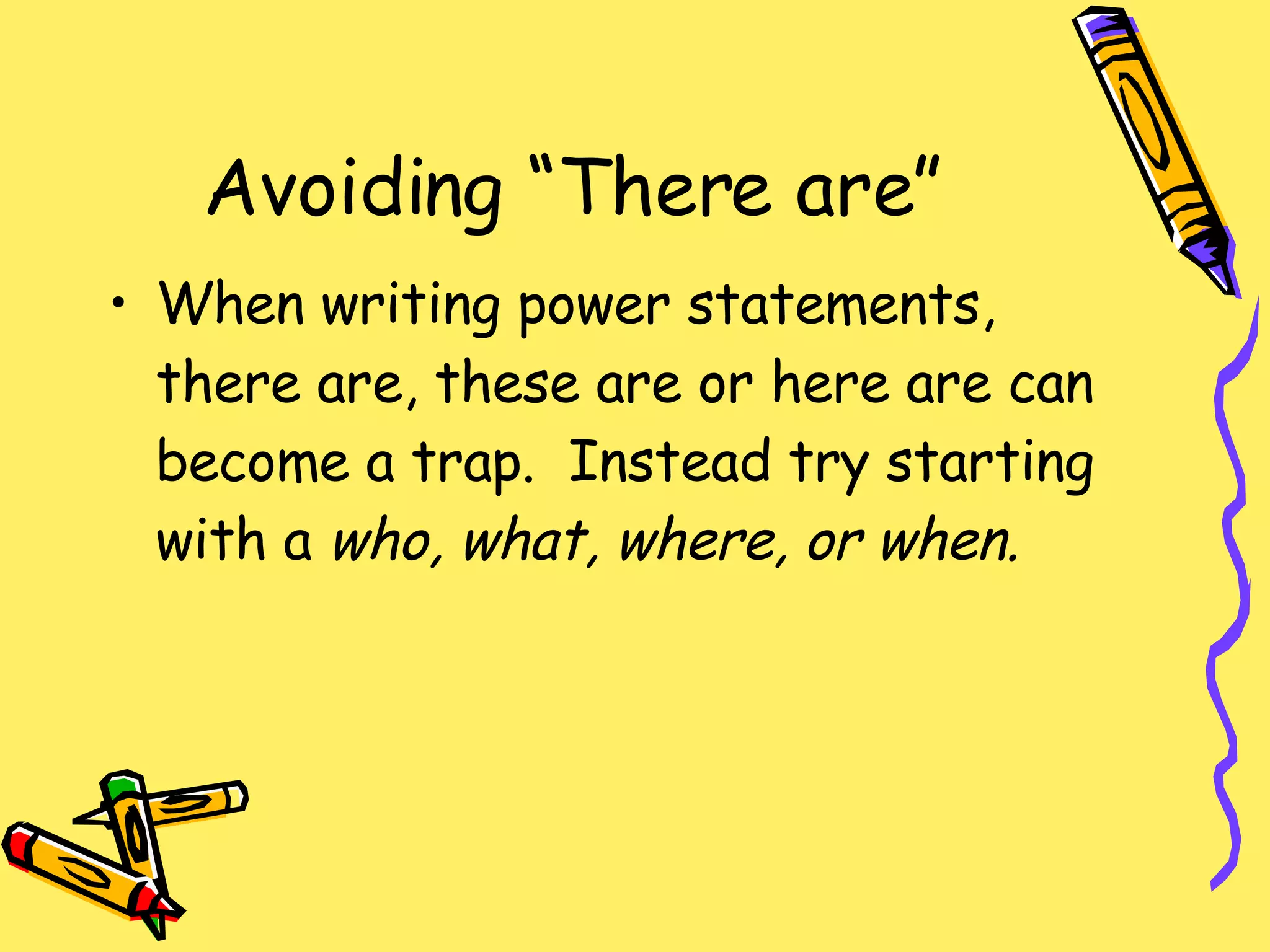 Avoiding “There are” When writing power statements, there are, these are or here are can become a trap.  Instead try starting with a  who, what, where, or when. 