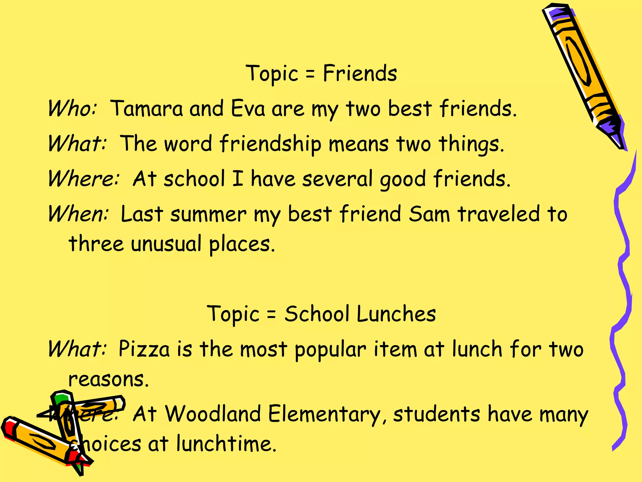 Topic = Friends Who:  Tamara and Eva are my two best friends. What:  The word friendship means two things. Where:   At school I have several good friends. When:  Last summer my best friend Sam traveled to three unusual places. Topic = School Lunches What:  Pizza is the most popular item at lunch for two reasons. Where:  At Woodland Elementary, students have many choices at lunchtime. 