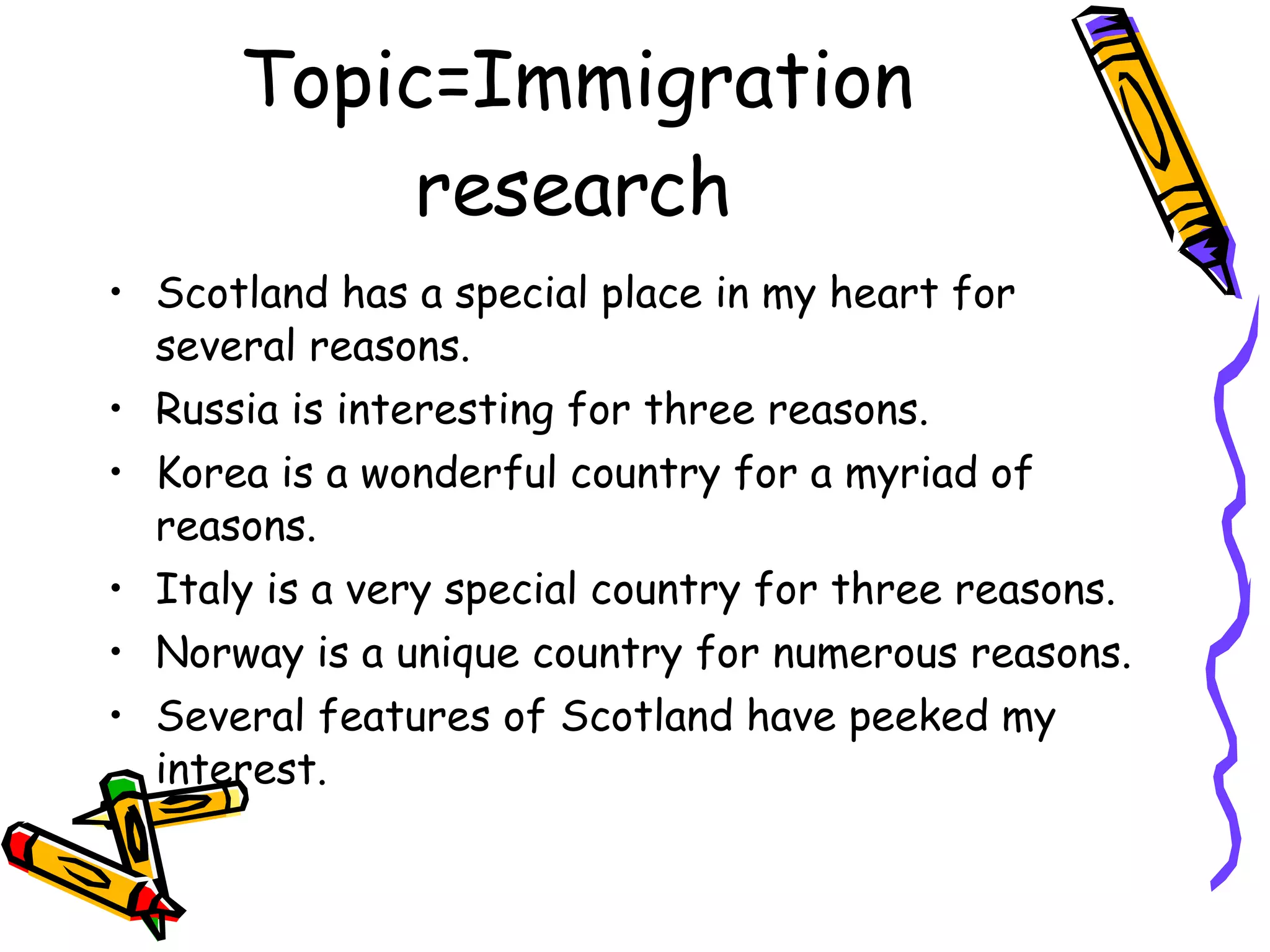 Topic=Immigration research Scotland has a special place in my heart for several reasons. Russia is interesting for three reasons. Korea is a wonderful country for a myriad of reasons. Italy is a very special country for three reasons. Norway is a unique country for numerous reasons. Several features of Scotland have peeked my interest. 