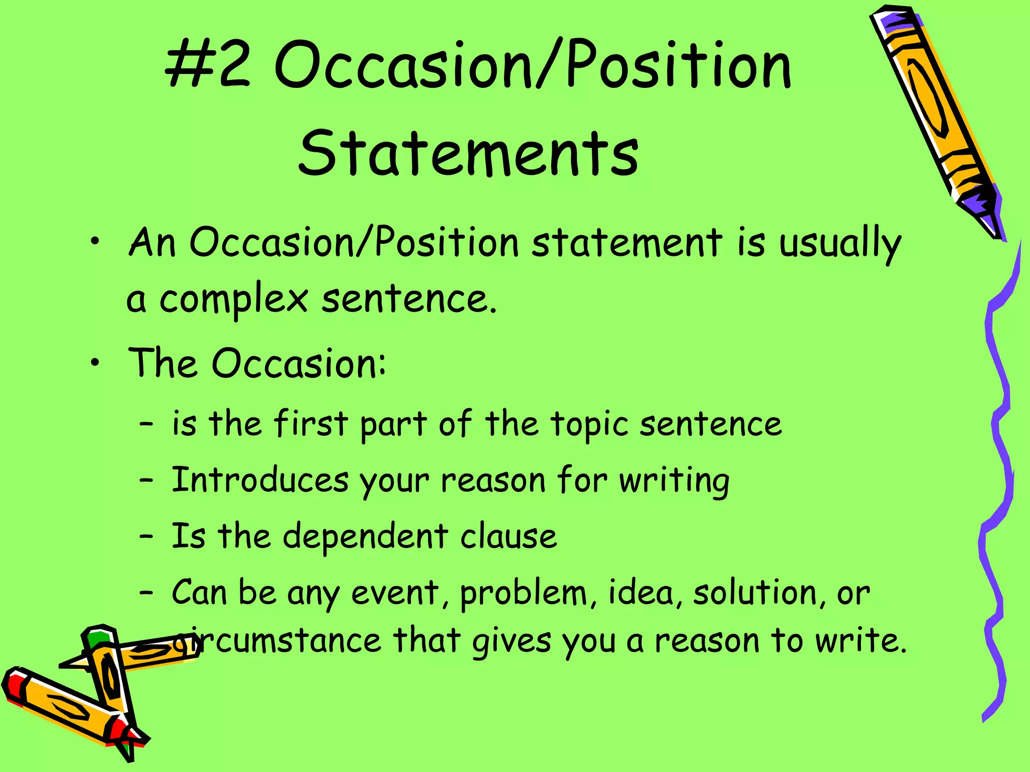 #2 Occasion/Position Statements An Occasion/Position statement is usually a complex sentence. The Occasion: is the first part of the topic sentence Introduces your reason for writing Is the dependent clause Can be any event, problem, idea, solution, or circumstance that gives you a reason to write. 