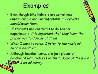 Examples Even though bike helmets are sometimes unfashionable and uncomfortable,  all cyclists should wear them. If students use chemicals to do science experiments,  it is important that they learn the proper way to dispose of them. When I want to relax,  I listen to the music of George Gershwin. Although baseball cards are just pieces of cardboard with pictures on them,  some of them are worth a lot of money. 