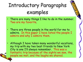 Introductory Paragraphs examples There are many things I like to do in the summer.  Two are my favorite . There are three people in the world for me to admire.  In this paper I have listed the people I admire and why I admire them. Although I have taken many wonderful vacations, my trip with my two best friends to New York City is one I’ll always remember.  This was a fantastic trip because of the sights we saw, the people we met, and the laughs we shared. 