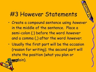 #3 However Statements Create a compound sentence using  however  in the middle of the sentence.  Place a semi-colon (;) before the word  however  and a comma (,) after the word  however . Usually the first part will be the occasion (reason for writing); the second part will state the position (what you plan or explain). 