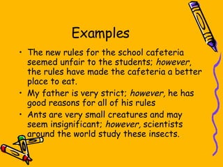 Examples The new rules for the school cafeteria seemed unfair to the students;  however , the rules have made the cafeteria a better place to eat. My father is very strict;  however,  he has good reasons for all of his rules Ants are very small creatures and may seem insignificant;  however,  scientists around the world study these insects. 