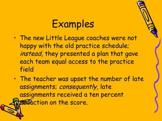 Examples The new Little League coaches were not happy with the old practice schedule;  instead,  they presented a plan that gave each team equal access to the practice field The teacher was upset the number of late assignments;  consequently,  late assignments received a ten percent reduction on the score. 