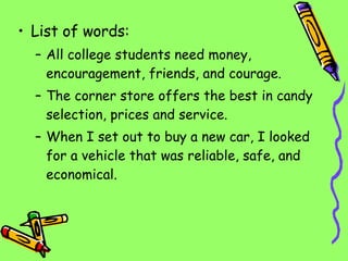 List of words: All college students need money, encouragement, friends, and courage. The corner store offers the best in candy selection, prices and service. When I set out to buy a new car, I looked for a vehicle that was reliable, safe, and economical. 