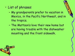 List of phrases: My grandparents prefer to vacation in Mexico, in the Pacific Northwest, and in the tropics. The Mattson’s love their new home but are having trouble with the dishwasher mounting and the front sidewalk. 
