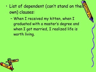 List of dependent (can’t stand on their own) clauses: When I received my kitten, when I graduated with a master’s degree and when I got married, I realized life is worth living. 