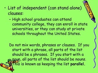 List of independent (can stand alone) clauses: High school graduates can attend community college, they can enroll in state universities, or they can study at private schools throughout the United States. Do not mix words, phrases or clauses.  If you start with a phrase, all parts of the list should be a phrases.  If you start with a noun, all parts of the list should be nouns.  This is known as keeping the list  parallel. 