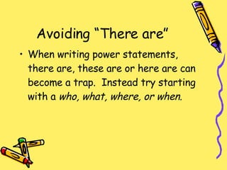 Avoiding “There are” When writing power statements, there are, these are or here are can become a trap.  Instead try starting with a  who, what, where, or when. 