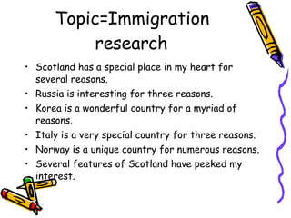 Topic=Immigration research Scotland has a special place in my heart for several reasons. Russia is interesting for three reasons. Korea is a wonderful country for a myriad of reasons. Italy is a very special country for three reasons. Norway is a unique country for numerous reasons. Several features of Scotland have peeked my interest. 