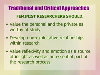 Traditional and Critical Approaches FEMINIST RESEARCHERS SHOULD: Value the personal and the private as worthy of study Develop non-exploitative relationships within research Value reflexivity and emotion as a source of insight as well as an essential part of the research process 
