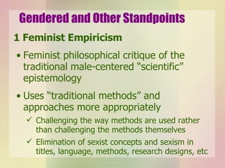 Gendered and Other Standpoints 1 Feminist Empiricism Feminist philosophical critique of the traditional male-centered “scientific” epistemology Uses “traditional methods” and approaches more appropriately Challenging the way methods are used rather than challenging the methods themselves Elimination of sexist concepts and sexism in titles, language, methods, research designs, etc 