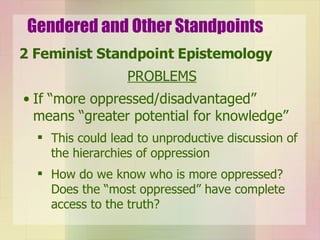 Gendered and Other Standpoints 2 Feminist Standpoint Epistemology PROBLEMS If “more oppressed/disadvantaged” means “greater potential for knowledge” This could lead to unproductive discussion of the hierarchies of oppression  How do we know who is more oppressed? Does the “most oppressed” have complete access to the truth? 
