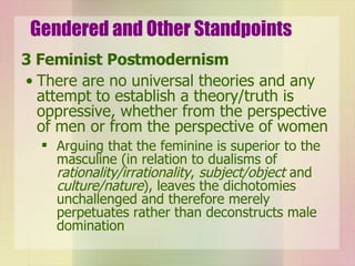 Gendered and Other Standpoints 3 Feminist Postmodernism There are no universal theories and any attempt to establish a theory/truth is oppressive, whether from the perspective of men or from the perspective of women Arguing that the feminine is superior to the masculine (in relation to dualisms of  rationality/irrationality ,  subject/object  and  culture/nature ), leaves the dichotomies unchallenged and therefore merely perpetuates rather than deconstructs male domination 