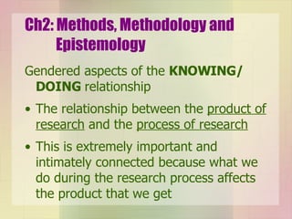 Ch2: Methods, Methodology and Epistemology Gendered aspects of the  KNOWING/ DOING  relationship The relationship between the  product of research   and the  process of research This is extremely important and intimately connected because what we do during the research process affects the product that we get 