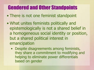 Gendered and Other Standpoints There is not one feminist standpoint  What unites feminists politically and epistemologically is not a shared belief in a homogeneous social identity or position, but a shared political interest in emancipation Despite disagreements among feminists, they share a commitment to modifying and helping to eliminate power differentials based on gender 