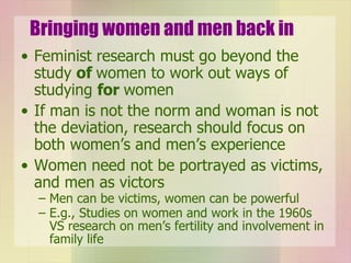 Bringing women and men back in Feminist research must go beyond the study  of  women to work out ways of studying  for  women If man is not the norm and woman is not the deviation, research should focus on both women’s and men’s experience Women need not be portrayed as victims, and men as victors Men can be victims, women can be powerful E.g., Studies on women and work in the 1960s VS research on men’s fertility and involvement in family life 