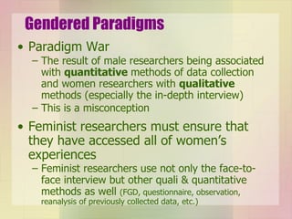 Gendered Paradigms Paradigm War The result of male researchers being associated with  quantitative  methods of data collection and women researchers with  qualitative  methods (especially the in-depth interview) This is a misconception Feminist researchers must ensure that they have accessed all of women’s experiences Feminist researchers use not only the face-to-face interview but other quali & quantitative methods as well  (FGD, questionnaire, observation, reanalysis of previously collected data, etc.) 