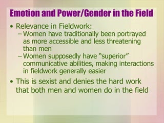Emotion and Power/Gender in the Field Relevance in Fieldwork: Women have traditionally been portrayed as more accessible and less threatening than men Women supposedly have “superior” communicative abilities, making interactions in fieldwork generally easier This is sexist and denies the hard work that both men and women do in the field 