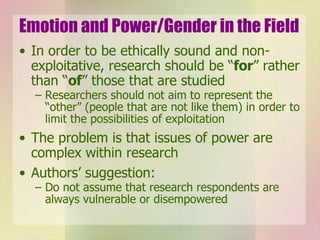 Emotion and Power/Gender in the Field In order to be ethically sound and non-exploitative, research should be “ for ” rather than “ of ” those that are studied Researchers should not aim to represent the “other” (people that are not like them) in order to limit the possibilities of exploitation The problem is that issues of power are complex within research Authors’ suggestion: Do not assume that research respondents are always vulnerable or disempowered 