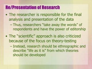 Re/Presentation of Research The researcher is responsible for the final analysis and presentation of the data Thus, researchers “take away the words” of respondents and have the power of editorship The “scientific” approach is also criticized because of the focus on theory-testing Instead, research should be ethnographic and describe “life as it is” from which theories should be developed 