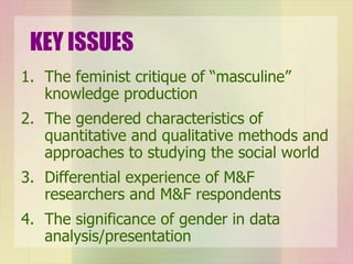 KEY ISSUES The feminist critique of “masculine” knowledge production The gendered characteristics of quantitative and qualitative methods and approaches to studying the social world Differential experience of M&F researchers and M&F respondents The significance of gender in data analysis/presentation 