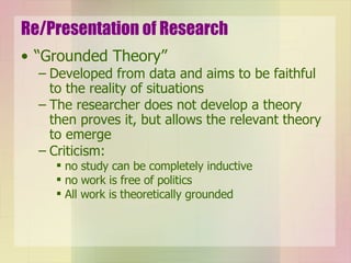 Re/Presentation of Research “Grounded Theory” Developed from data and aims to be faithful to the reality of situations The researcher does not develop a theory then proves it, but allows the relevant theory to emerge Criticism:  no study can be completely inductive no work is free of politics All work is theoretically grounded 