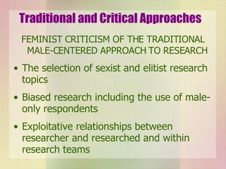 Traditional and Critical Approaches FEMINIST CRITICISM OF THE TRADITIONAL MALE-CENTERED APPROACH TO RESEARCH The selection of sexist and elitist research topics Biased research including the use of male-only respondents Exploitative relationships between researcher and researched and within research teams 