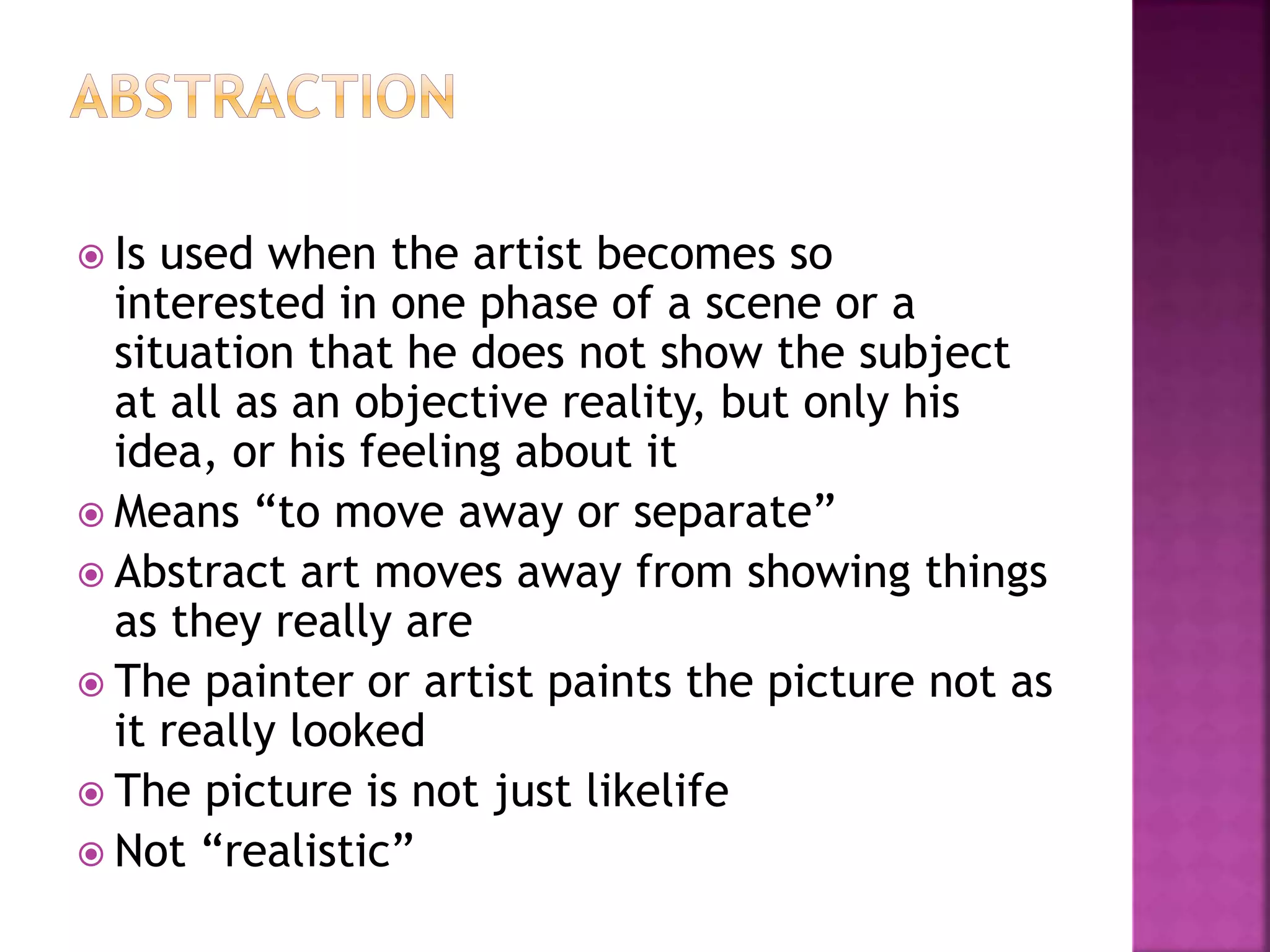  Is used when the artist becomes so
interested in one phase of a scene or a
situation that he does not show the subject
at all as an objective reality, but only his
idea, or his feeling about it
 Means “to move away or separate”
 Abstract art moves away from showing things
as they really are
 The painter or artist paints the picture not as
it really looked
 The picture is not just likelife
 Not “realistic”
 