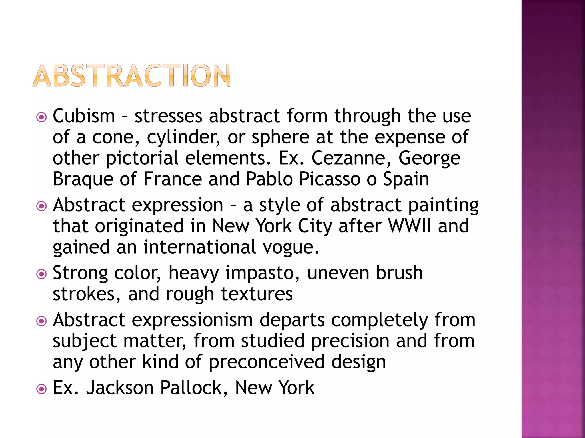  Cubism – stresses abstract form through the use
of a cone, cylinder, or sphere at the expense of
other pictorial elements. Ex. Cezanne, George
Braque of France and Pablo Picasso o Spain
 Abstract expression – a style of abstract painting
that originated in New York City after WWII and
gained an international vogue.
 Strong color, heavy impasto, uneven brush
strokes, and rough textures
 Abstract expressionism departs completely from
subject matter, from studied precision and from
any other kind of preconceived design
 Ex. Jackson Pallock, New York
 