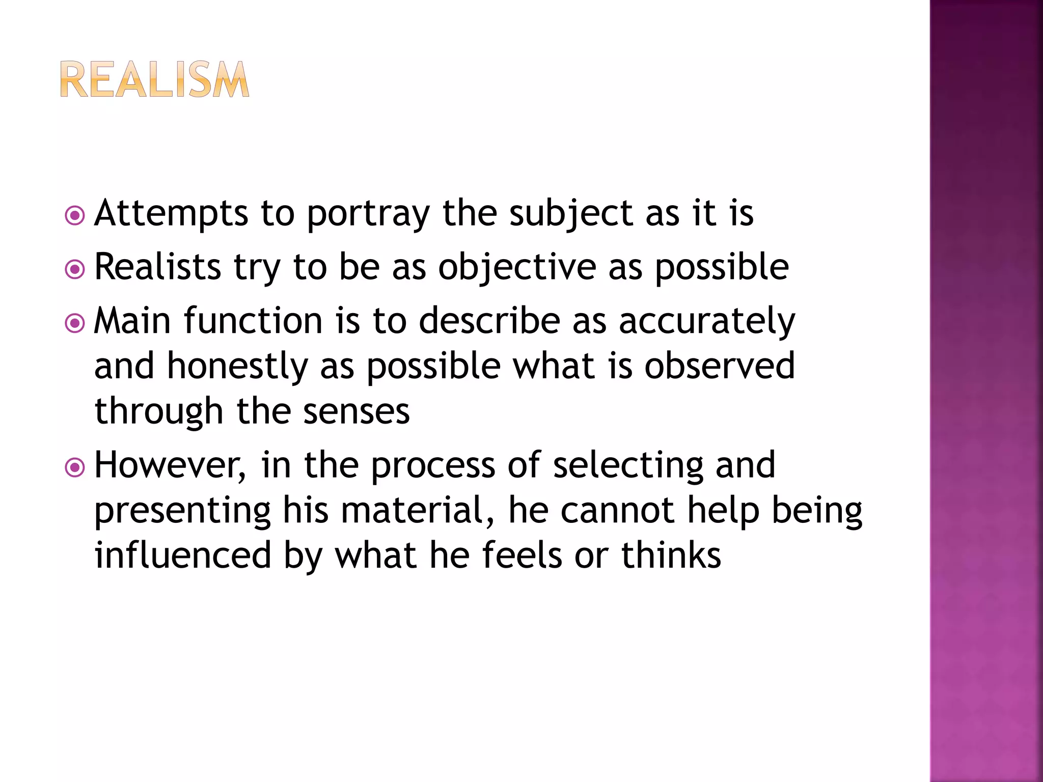  Attempts to portray the subject as it is
 Realists try to be as objective as possible
 Main function is to describe as accurately
and honestly as possible what is observed
through the senses
 However, in the process of selecting and
presenting his material, he cannot help being
influenced by what he feels or thinks
 