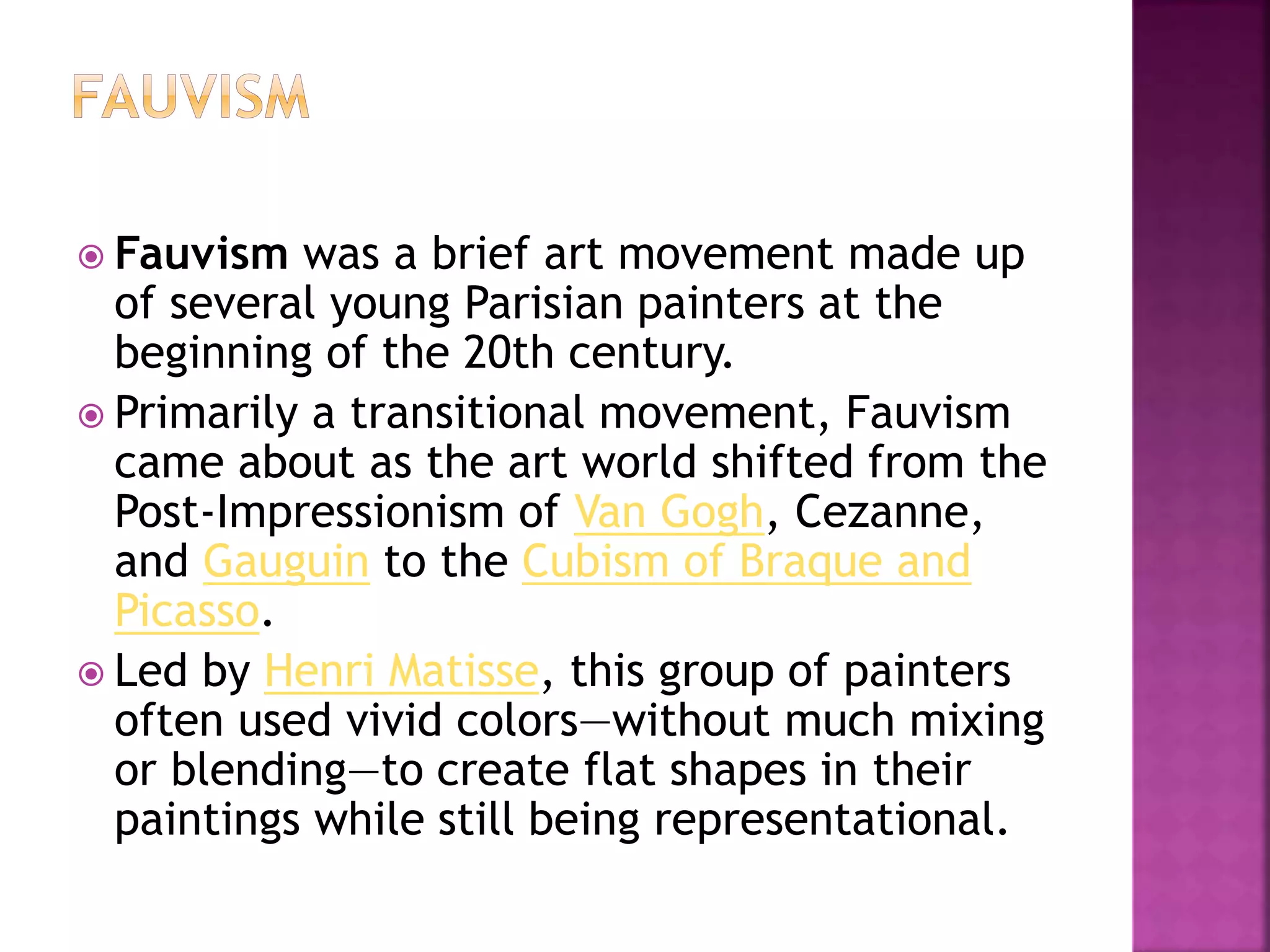  Fauvism was a brief art movement made up
of several young Parisian painters at the
beginning of the 20th century.
 Primarily a transitional movement, Fauvism
came about as the art world shifted from the
Post-Impressionism of Van Gogh, Cezanne,
and Gauguin to the Cubism of Braque and
Picasso.
 Led by Henri Matisse, this group of painters
often used vivid colors—without much mixing
or blending—to create flat shapes in their
paintings while still being representational.
 
